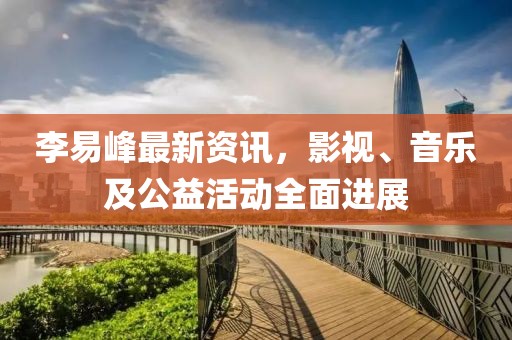 李易峰最新資訊，影視、音樂及公益活動全面進展