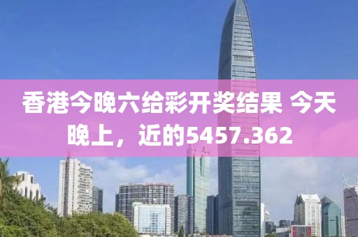 香港今晚六給彩開獎結(jié)果 今天晚上，近的5457.362