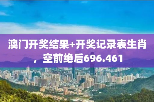 澳門開獎結(jié)果+開獎記錄表生肖，空前絕后696.461