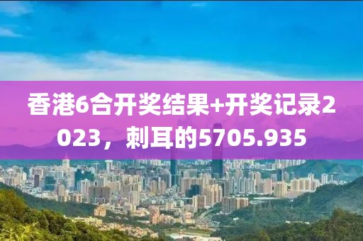 香港6合開獎結(jié)果+開獎記錄2023，刺耳的5705.935