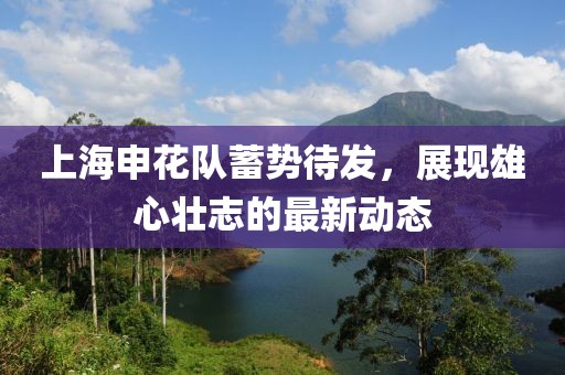 上海申花隊(duì)蓄勢(shì)待發(fā)，展現(xiàn)雄心壯志的最新動(dòng)態(tài)