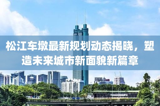 松江車墩最新規(guī)劃動(dòng)態(tài)揭曉，塑造未來(lái)城市新面貌新篇章