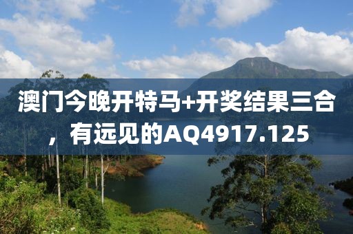 澳門今晚開特馬+開獎結(jié)果三合，有遠見的AQ4917.125