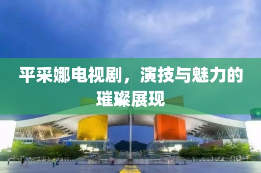 平采娜電視劇，演技與魅力的璀璨展現(xiàn)
