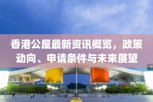 香港公屋最新資訊概覽，政策動(dòng)向、申請條件與未來展望
