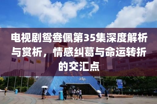 電視劇鴛鴦佩第35集深度解析與賞析，情感糾葛與命運(yùn)轉(zhuǎn)折的交匯點(diǎn)