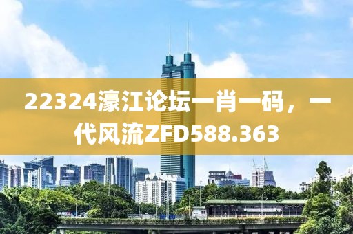 22324濠江論壇一肖一碼，一代風(fēng)流ZFD588.363