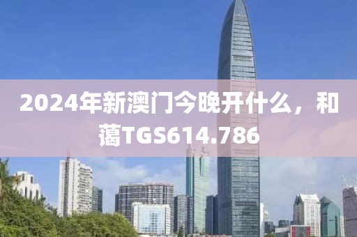 2024年新澳門今晚開什么，和藹TGS614.786