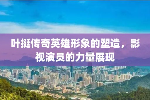 葉挺傳奇英雄形象的塑造，影視演員的力量展現(xiàn)