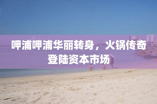 呷浦呷浦華麗轉(zhuǎn)身，火鍋傳奇登陸資本市場