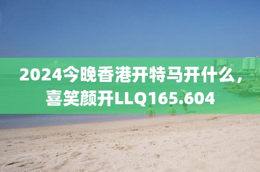 2024今晚香港開特馬開什么，喜笑顏開LLQ165.604