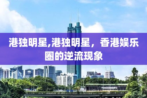 港獨明星,港獨明星，香港娛樂圈的逆流現(xiàn)象