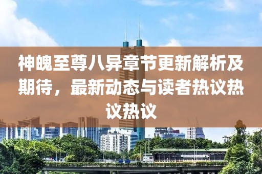 神魄至尊八異章節(jié)更新解析及期待，最新動(dòng)態(tài)與讀者熱議熱議熱議