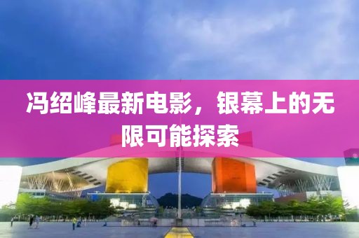 馮紹峰最新電影，銀幕上的無限可能探索