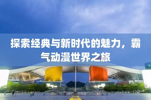探索經(jīng)典與新時代的魅力，霸氣動漫世界之旅