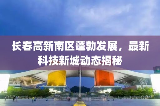 長(zhǎng)春高新南區(qū)蓬勃發(fā)展，最新科技新城動(dòng)態(tài)揭秘