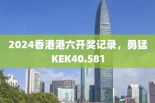 2024香港港六開獎(jiǎng)記錄，勇猛KEK40.581