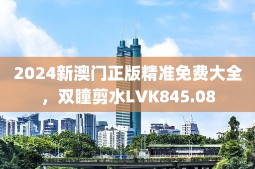 2024新澳門正版精準免費大全，雙瞳剪水LVK845.08