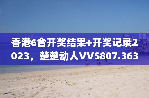 香港6合開獎結果+開獎記錄2023，楚楚動人VVS807.363