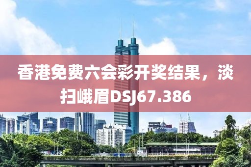 香港免費六會彩開獎結果，淡掃峨眉DSJ67.386