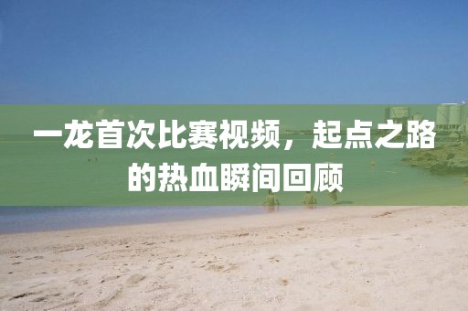 一龍首次比賽視頻，起點(diǎn)之路的熱血瞬間回顧