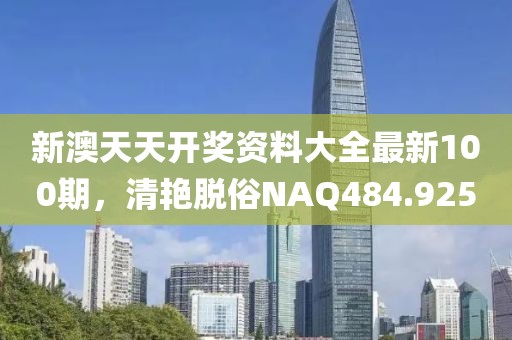 新澳天天開獎(jiǎng)資料大全最新100期，清艷脫俗NAQ484.925