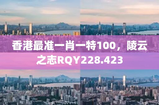 香港最準(zhǔn)一肖一特100，陵云之志RQY228.423