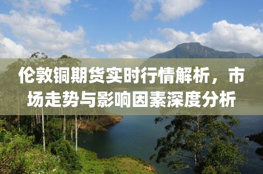 倫敦銅期貨實(shí)時(shí)行情解析，市場走勢與影響因素深度分析