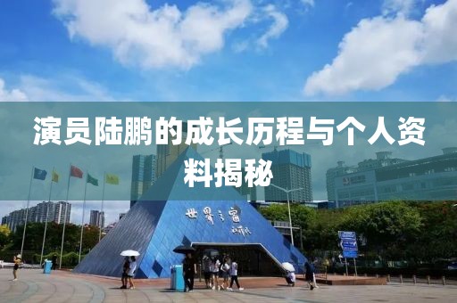 演員陸鵬的成長(zhǎng)歷程與個(gè)人資料揭秘