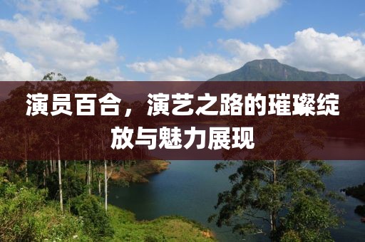 演員百合，演藝之路的璀璨綻放與魅力展現(xiàn)