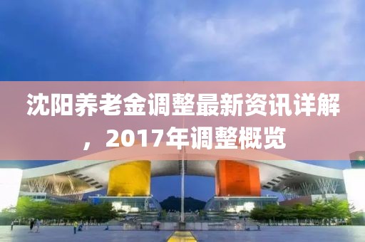 沈陽養(yǎng)老金調(diào)整最新資訊詳解，2017年調(diào)整概覽