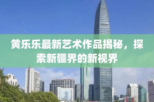 黃樂樂最新藝術(shù)作品揭秘，探索新疆界的新視界