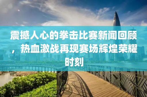 震撼人心的拳擊比賽新聞回顧，熱血激戰(zhàn)再現(xiàn)賽場輝煌榮耀時(shí)刻