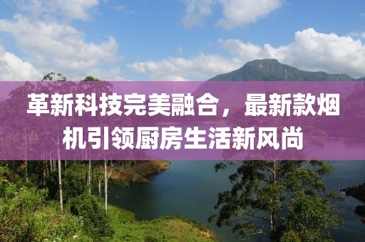 革新科技完美融合，最新款煙機(jī)引領(lǐng)廚房生活新風(fēng)尚