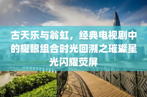 古天樂與翁虹，經(jīng)典電視劇中的耀眼組合時(shí)光回溯之璀璨星光閃耀熒屏