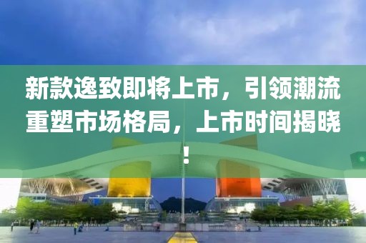 新款逸致即將上市，引領(lǐng)潮流重塑市場格局，上市時間揭曉！