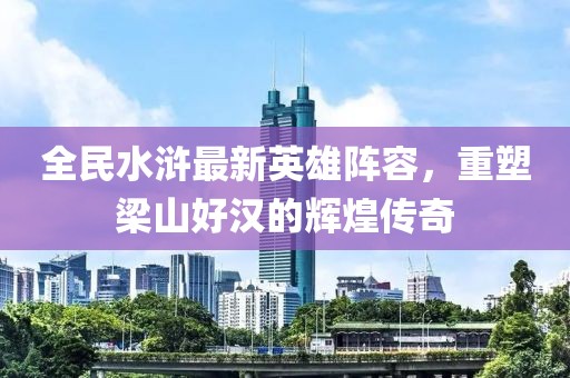 全民水滸最新英雄陣容，重塑梁山好漢的輝煌傳奇