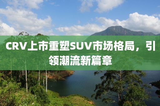 CRV上市重塑SUV市場格局，引領(lǐng)潮流新篇章