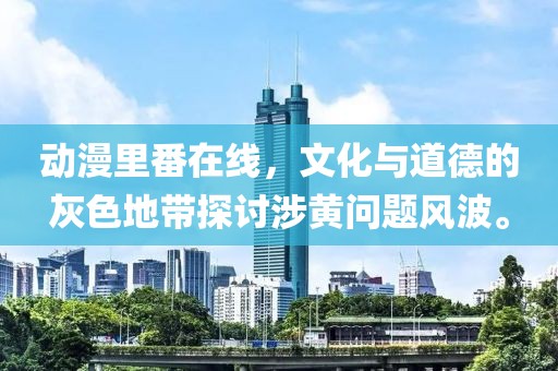 動(dòng)漫里番在線，文化與道德的灰色地帶探討涉黃問題風(fēng)波。