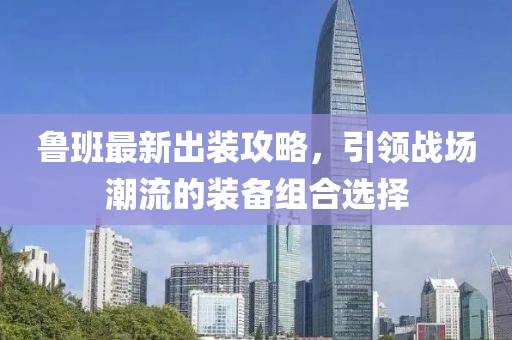 魯班最新出裝攻略，引領(lǐng)戰(zhàn)場(chǎng)潮流的裝備組合選擇