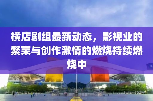 橫店劇組最新動態(tài)，影視業(yè)的繁榮與創(chuàng)作激情的燃燒持續(xù)燃燒中