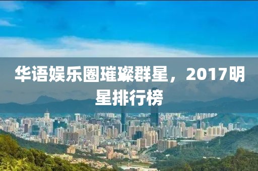 華語娛樂圈璀璨群星，2017明星排行榜