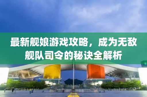 最新艦娘游戲攻略，成為無敵艦隊司令的秘訣全解析