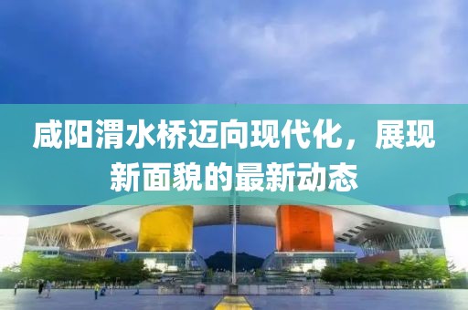 咸陽渭水橋邁向現(xiàn)代化，展現(xiàn)新面貌的最新動態(tài)