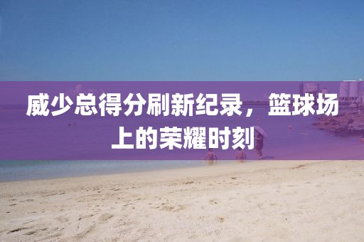 威少總得分刷新紀錄，籃球場上的榮耀時刻
