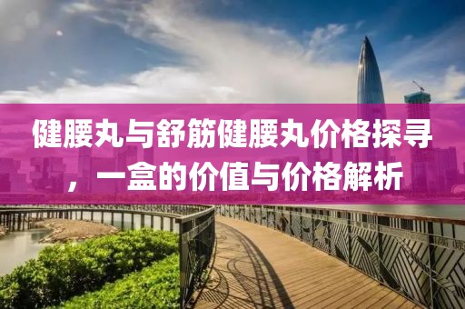 健腰丸與舒筋健腰丸價(jià)格探尋，一盒的價(jià)值與價(jià)格解析