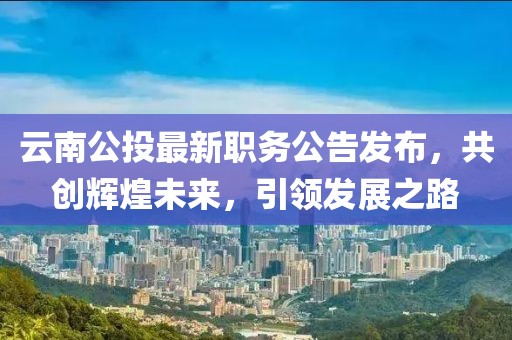 云南公投最新職務(wù)公告發(fā)布，共創(chuàng)輝煌未來(lái)，引領(lǐng)發(fā)展之路