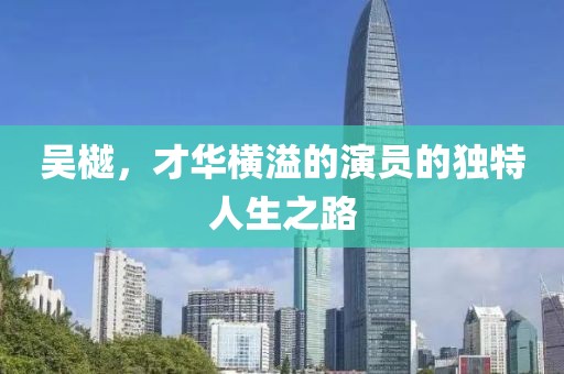 吳樾，才華橫溢的演員的獨(dú)特人生之路