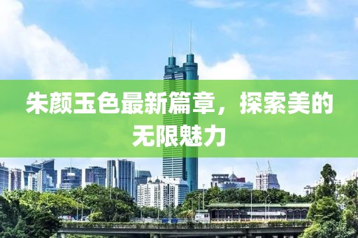朱顏玉色最新篇章，探索美的無(wú)限魅力