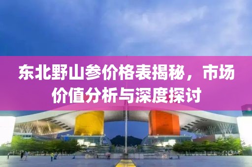 東北野山參價(jià)格表揭秘，市場(chǎng)價(jià)值分析與深度探討